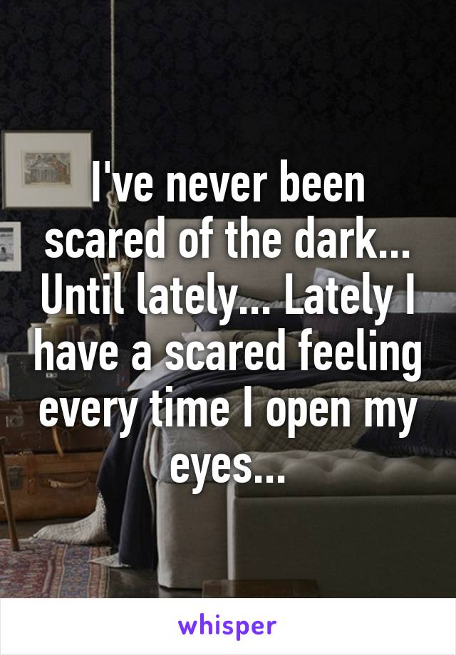 I've never been scared of the dark... Until lately... Lately I have a scared feeling every time I open my eyes...