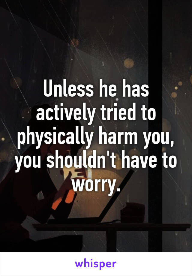 Unless he has actively tried to physically harm you, you shouldn't have to worry.