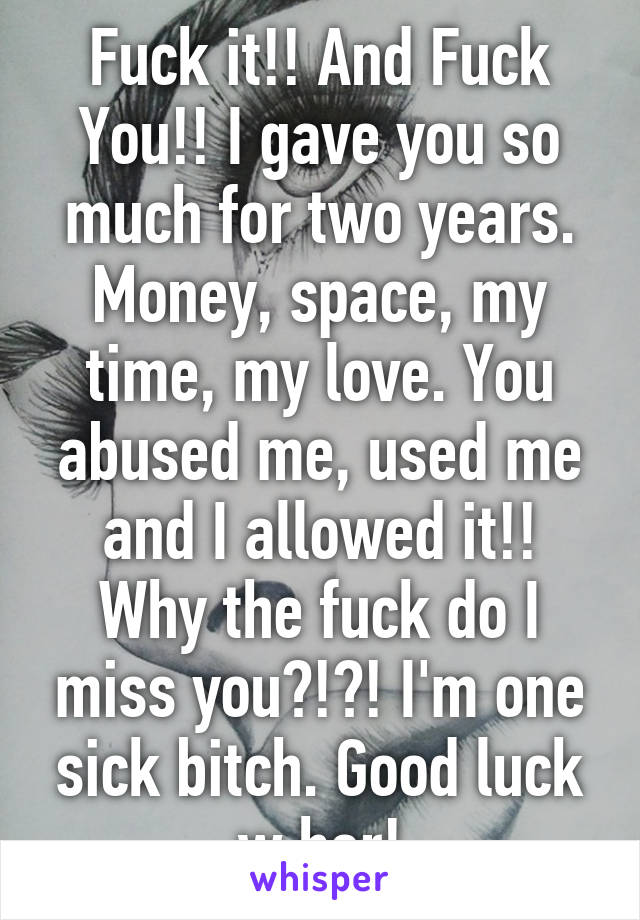 Fuck it!! And Fuck You!! I gave you so much for two years. Money, space, my time, my love. You abused me, used me and I allowed it!! Why the fuck do I miss you?!?! I'm one sick bitch. Good luck w her!