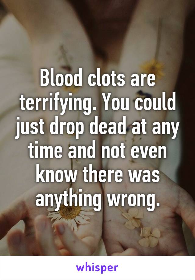 Blood clots are terrifying. You could just drop dead at any time and not even know there was anything wrong.