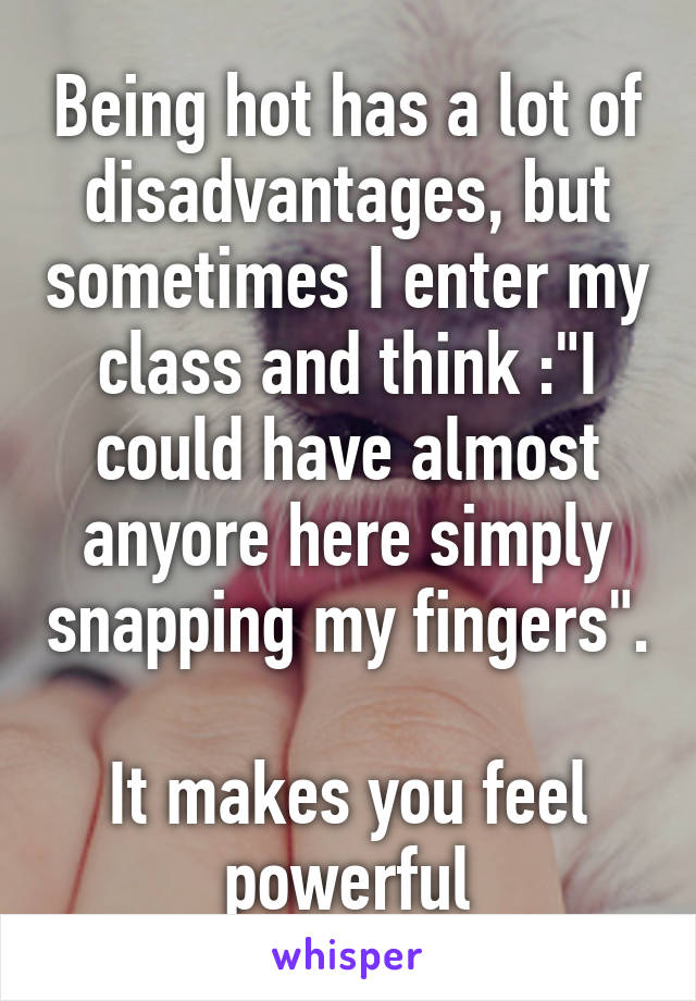 Being hot has a lot of disadvantages, but sometimes I enter my class and think :"I could have almost anyore here simply snapping my fingers".

It makes you feel powerful