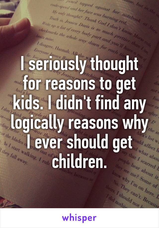 I seriously thought for reasons to get kids. I didn't find any logically reasons why I ever should get children.