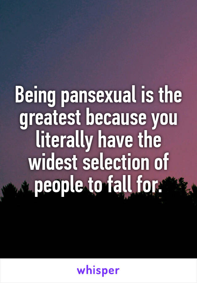 Being pansexual is the greatest because you literally have the widest selection of people to fall for.
