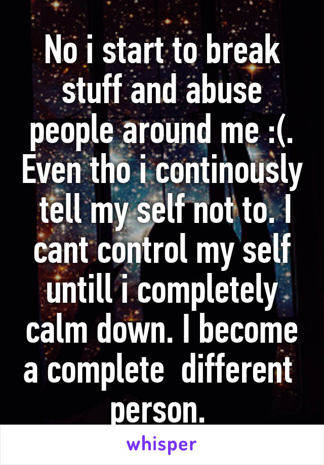 No i start to break stuff and abuse people around me :(. Even tho i continously  tell my self not to. I cant control my self untill i completely calm down. I become a complete  different  person. 