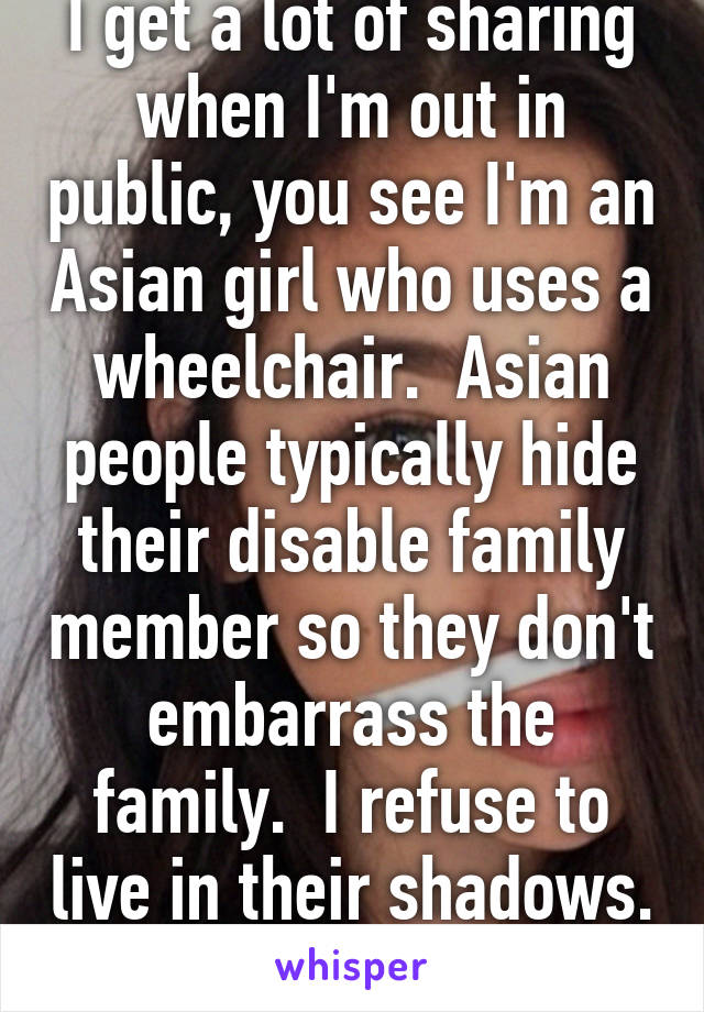 I get a lot of sharing when I'm out in public, you see I'm an Asian girl who uses a wheelchair.  Asian people typically hide their disable family member so they don't embarrass the family.  I refuse to live in their shadows.  