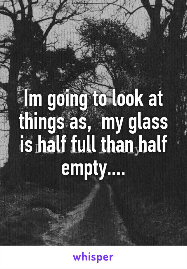 Im going to look at things as,  my glass is half full than half empty....