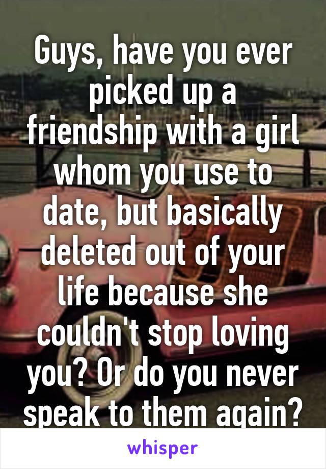 Guys, have you ever picked up a friendship with a girl whom you use to date, but basically deleted out of your life because she couldn't stop loving you? Or do you never speak to them again?