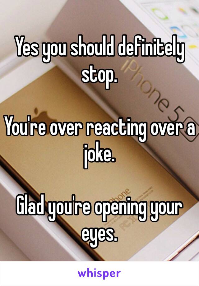 Yes you should definitely stop.

You're over reacting over a joke. 

Glad you're opening your eyes.