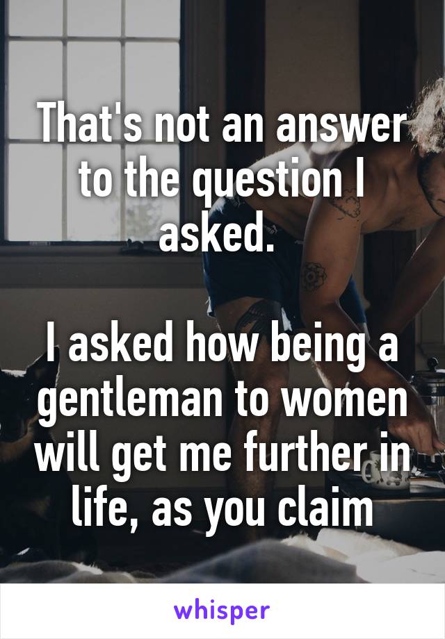 That's not an answer to the question I asked. 

I asked how being a gentleman to women will get me further in life, as you claim