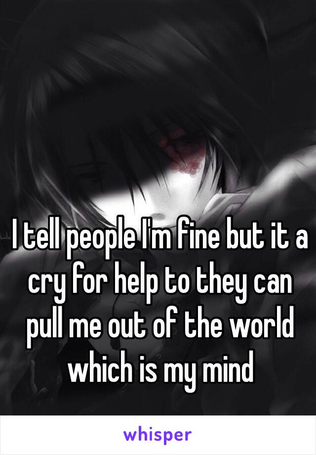 I tell people I'm fine but it a cry for help to they can pull me out of the world which is my mind