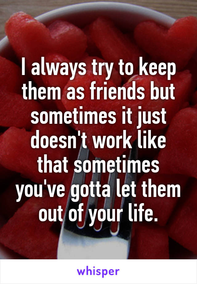 I always try to keep them as friends but sometimes it just doesn't work like that sometimes you've gotta let them out of your life.