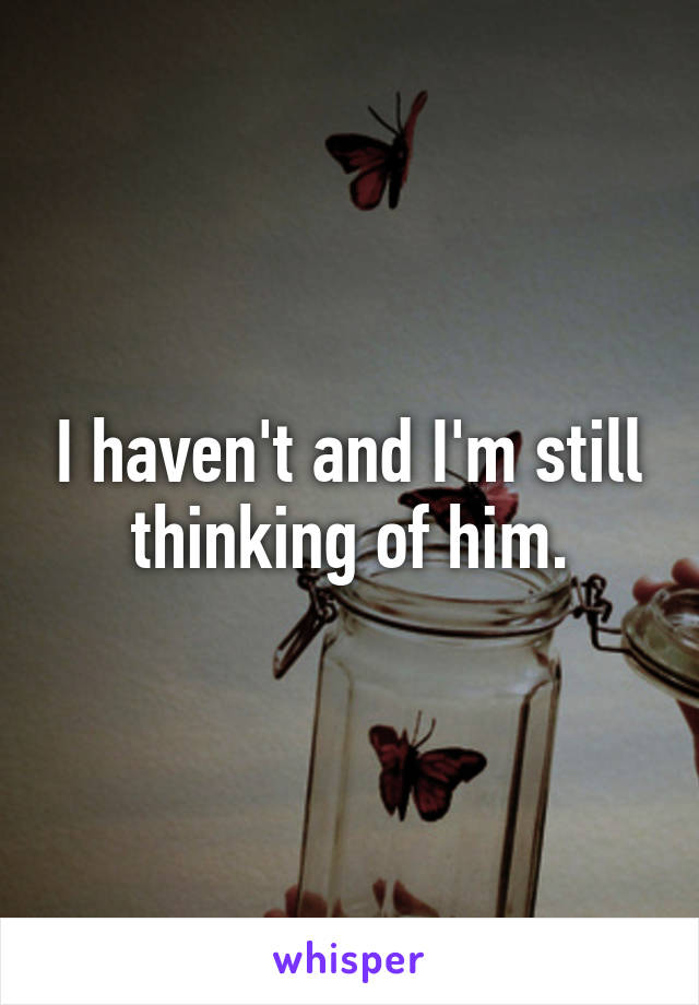 I haven't and I'm still thinking of him.