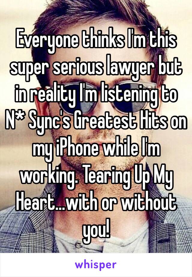 Everyone thinks I'm this super serious lawyer but in reality I'm listening to N* Sync's Greatest Hits on my iPhone while I'm working. Tearing Up My Heart...with or without you! 