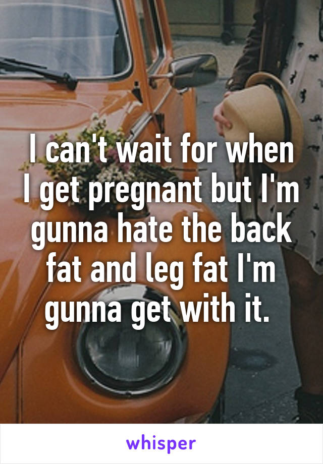 I can't wait for when I get pregnant but I'm gunna hate the back fat and leg fat I'm gunna get with it. 