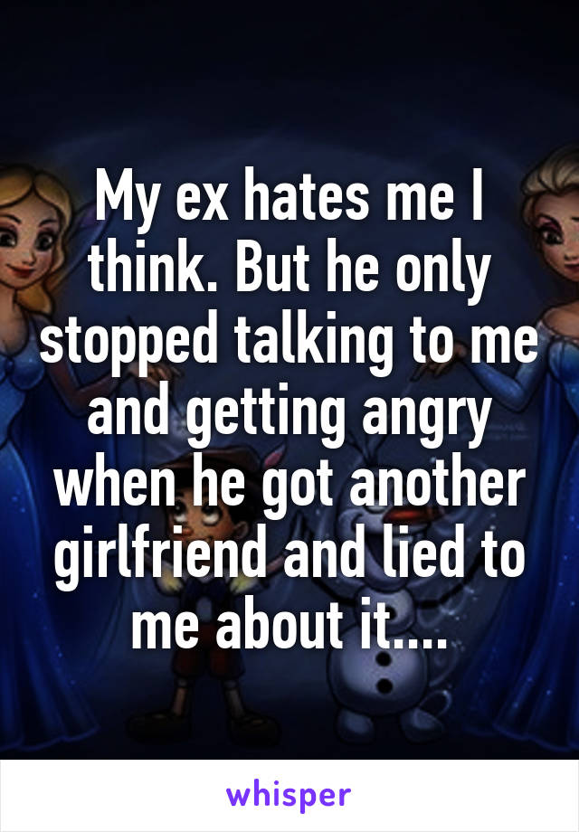 My ex hates me I think. But he only stopped talking to me and getting angry when he got another girlfriend and lied to me about it....