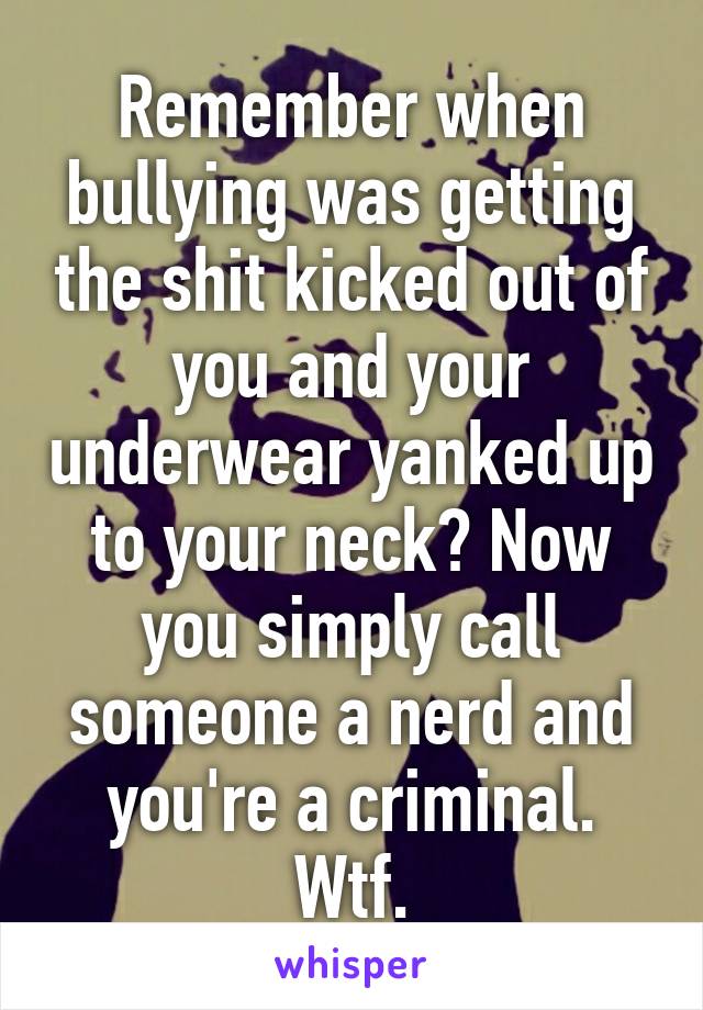 Remember when bullying was getting the shit kicked out of you and your underwear yanked up to your neck? Now you simply call someone a nerd and you're a criminal. Wtf.