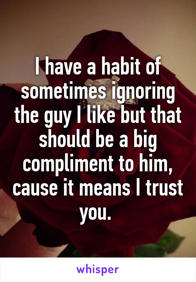 I have a habit of sometimes ignoring the guy I like but that should be a big compliment to him, cause it means I trust you. 