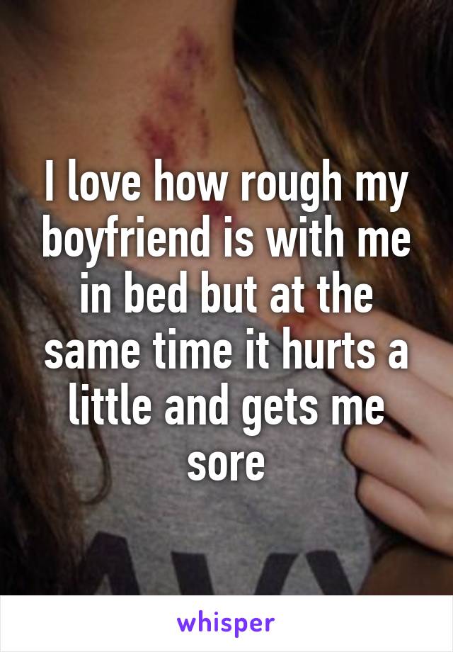 I love how rough my boyfriend is with me in bed but at the same time it hurts a little and gets me sore