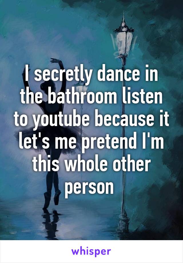 I secretly dance in the bathroom listen to youtube because it let's me pretend I'm this whole other person 