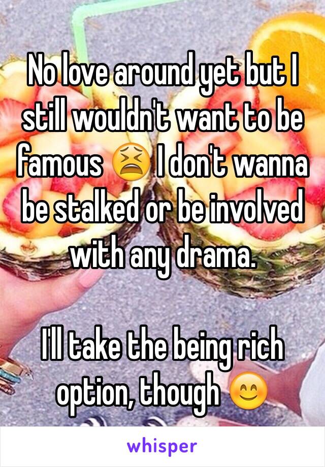 No love around yet but I still wouldn't want to be famous 😫 I don't wanna be stalked or be involved with any drama. 

I'll take the being rich option, though 😊