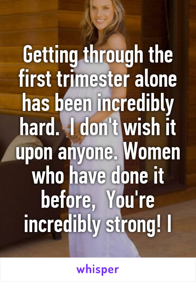 Getting through the first trimester alone has been incredibly hard.  I don't wish it upon anyone. Women who have done it before,  You're incredibly strong! I