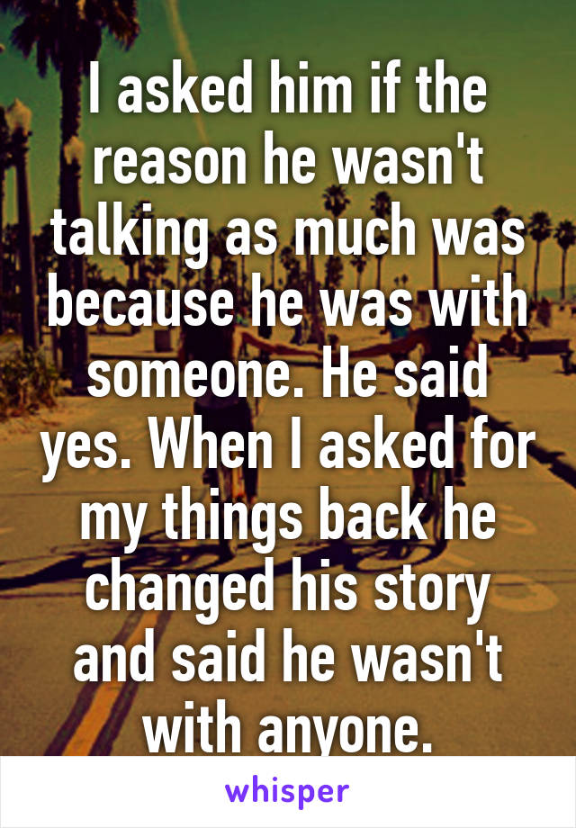 I asked him if the reason he wasn't talking as much was because he was with someone. He said yes. When I asked for my things back he changed his story and said he wasn't with anyone.