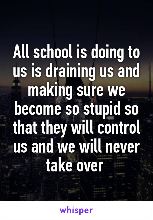 All school is doing to us is draining us and making sure we become so stupid so that they will control us and we will never take over 