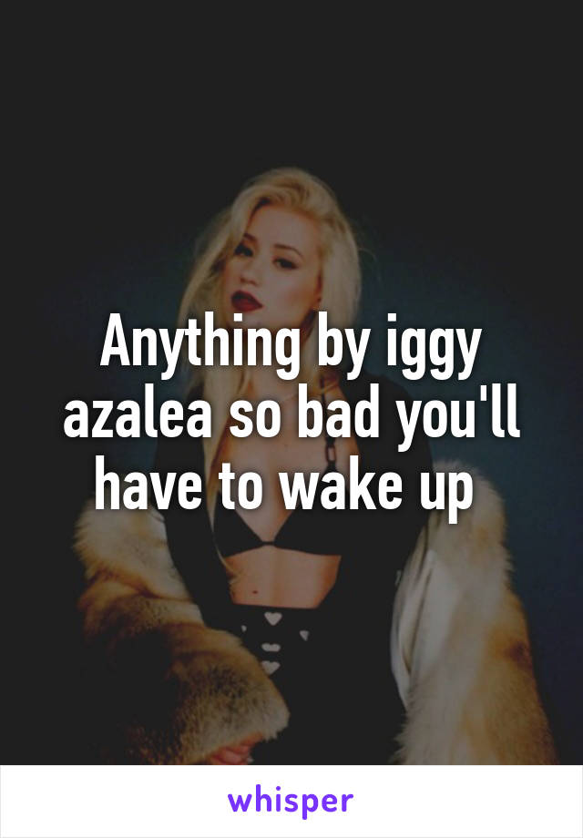 Anything by iggy azalea so bad you'll have to wake up 