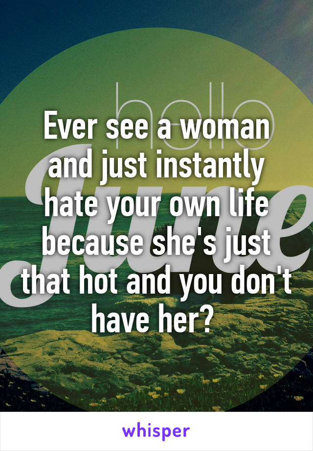 Ever see a woman and just instantly hate your own life because she's just that hot and you don't have her? 