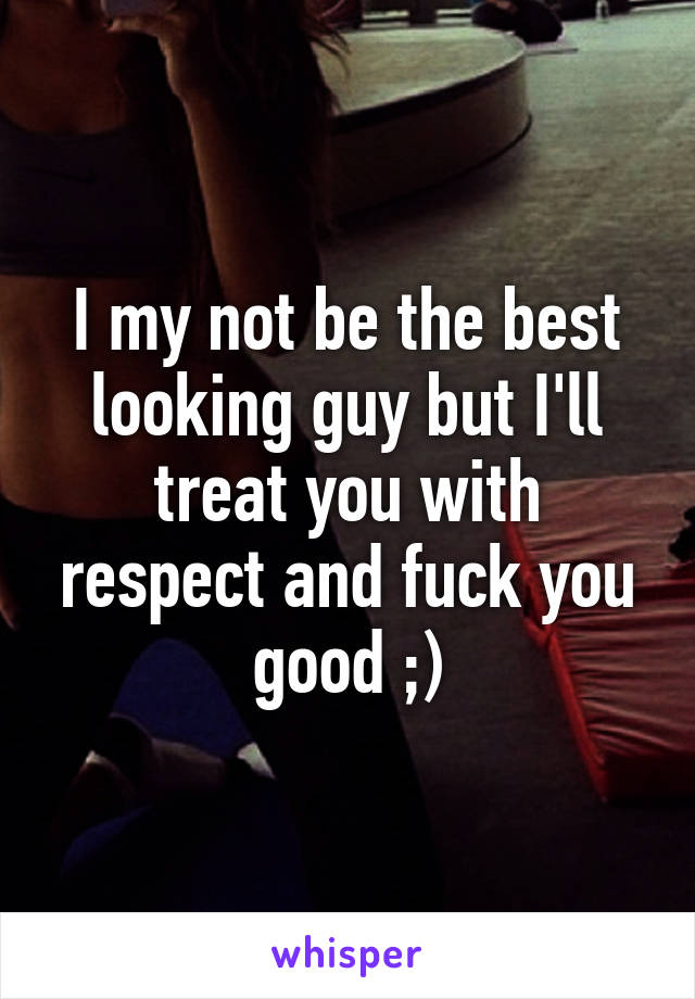 I my not be the best looking guy but I'll treat you with respect and fuck you good ;)