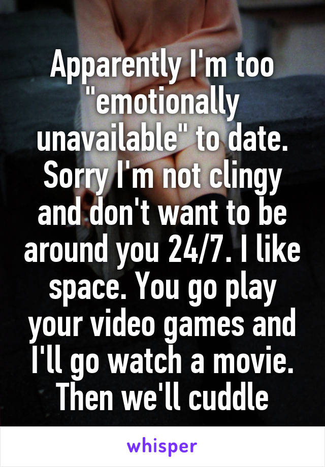 Apparently I'm too "emotionally unavailable" to date. Sorry I'm not clingy and don't want to be around you 24/7. I like space. You go play your video games and I'll go watch a movie.
Then we'll cuddle
