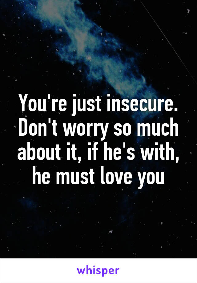 You're just insecure. Don't worry so much about it, if he's with, he must love you