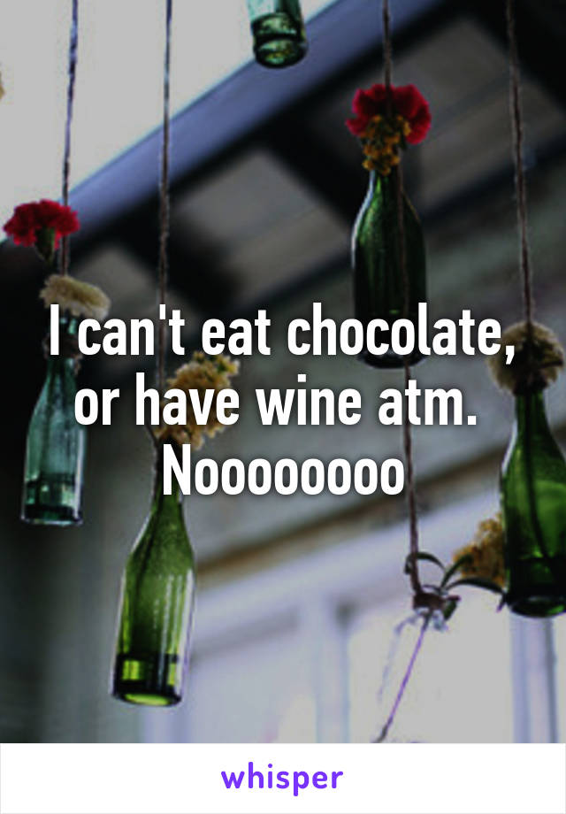 I can't eat chocolate, or have wine atm. 
Noooooooo