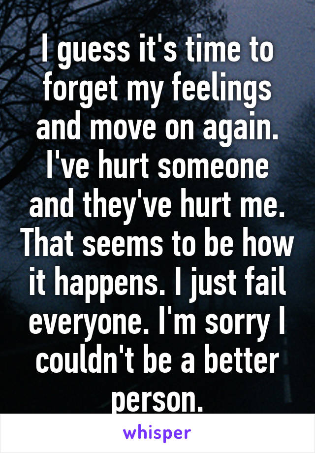 I guess it's time to forget my feelings and move on again. I've hurt someone and they've hurt me. That seems to be how it happens. I just fail everyone. I'm sorry I couldn't be a better person.