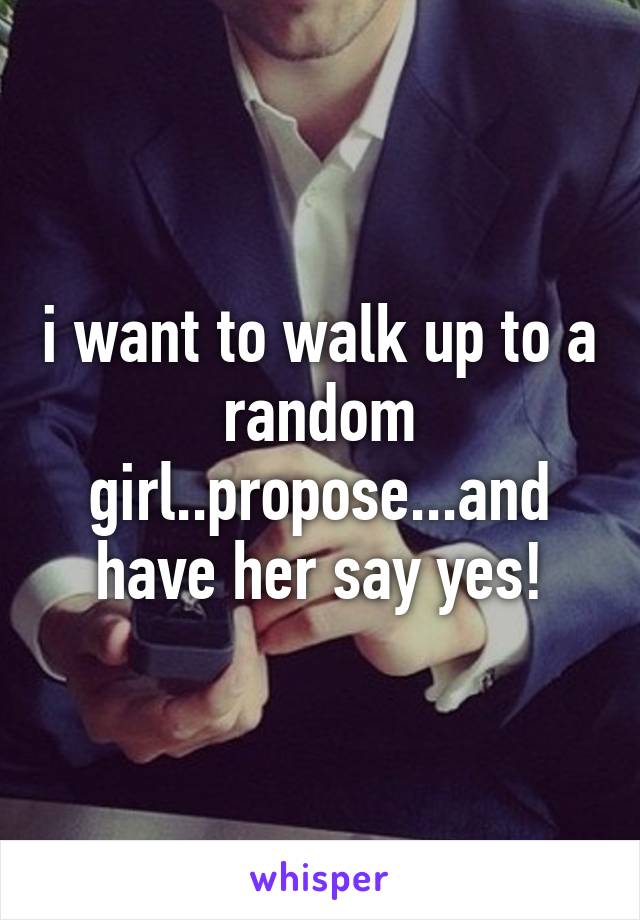 i want to walk up to a random girl..propose...and have her say yes!