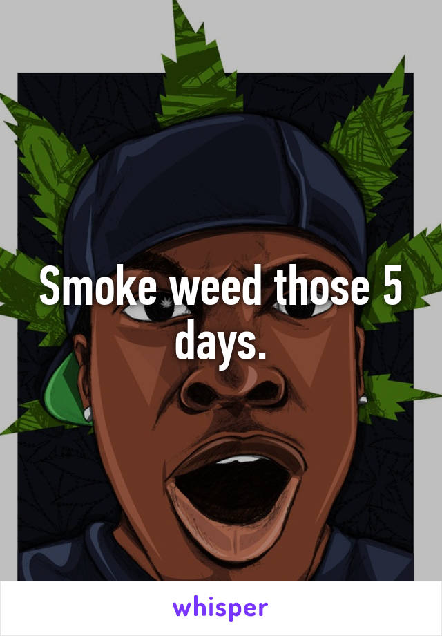 Smoke weed those 5 days.