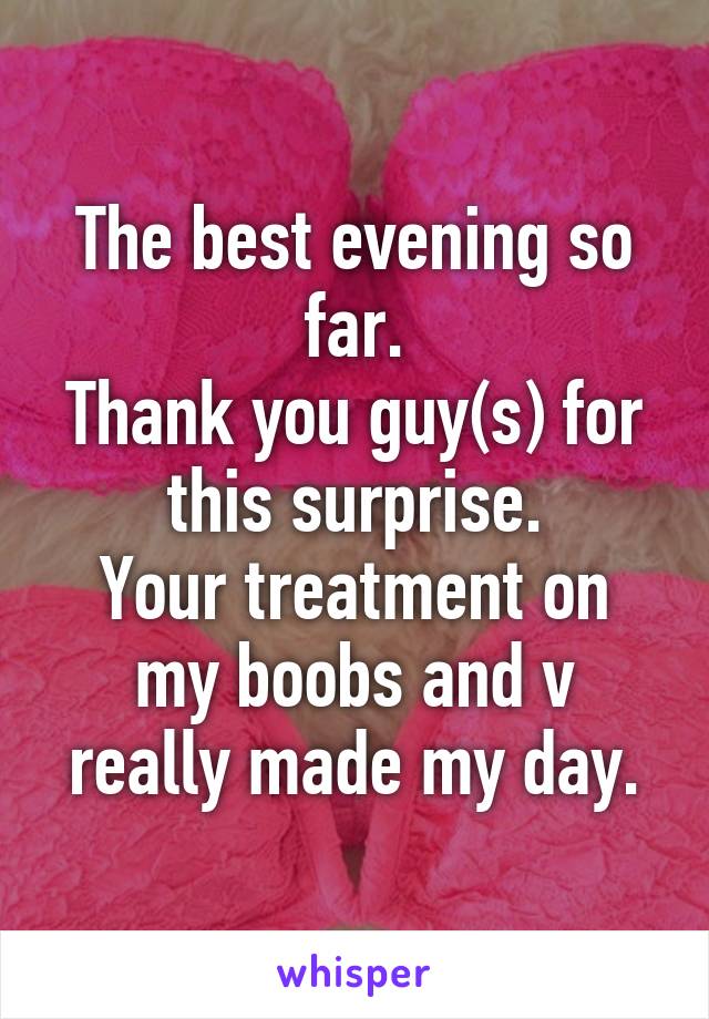 The best evening so far.
Thank you guy(s) for this surprise.
Your treatment on my boobs and v really made my day.