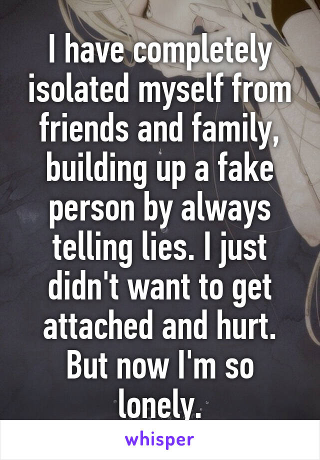 I have completely isolated myself from friends and family, building up a fake person by always telling lies. I just didn't want to get attached and hurt. But now I'm so lonely.