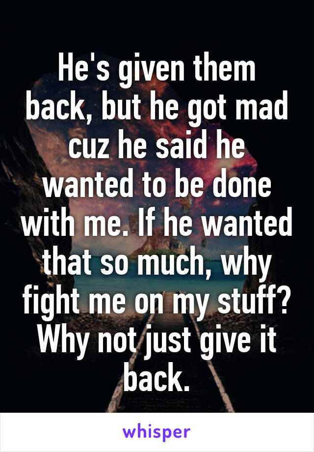 He's given them back, but he got mad cuz he said he wanted to be done with me. If he wanted that so much, why fight me on my stuff? Why not just give it back.