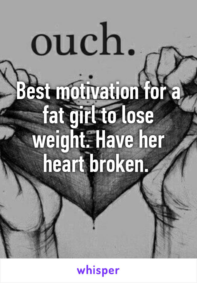 Best motivation for a fat girl to lose weight. Have her heart broken. 
