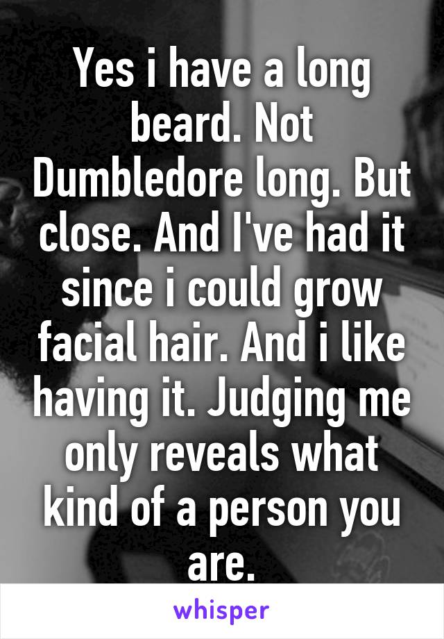 Yes i have a long beard. Not Dumbledore long. But close. And I've had it since i could grow facial hair. And i like having it. Judging me only reveals what kind of a person you are.