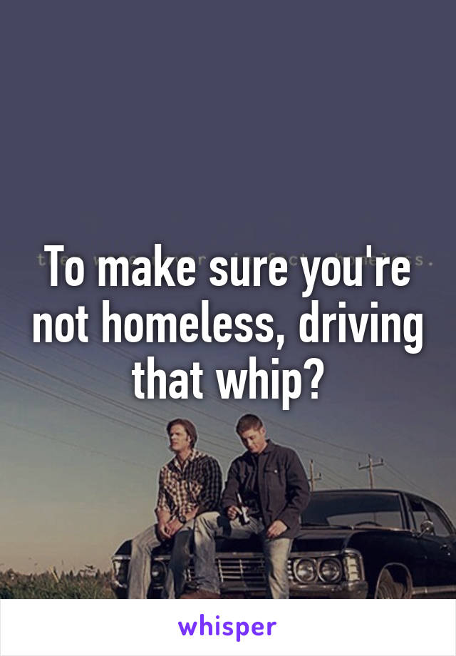 To make sure you're not homeless, driving that whip?