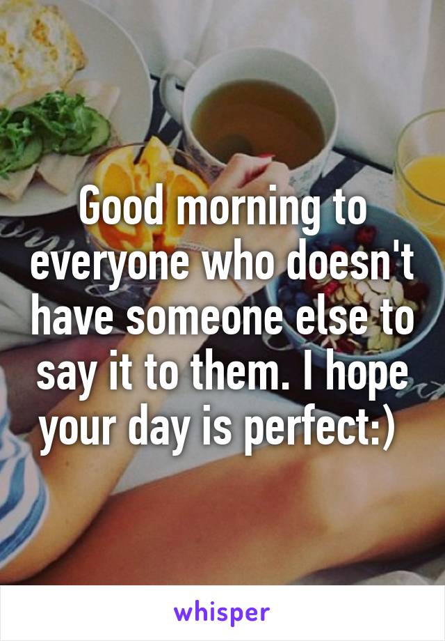 Good morning to everyone who doesn't have someone else to say it to them. I hope your day is perfect:) 