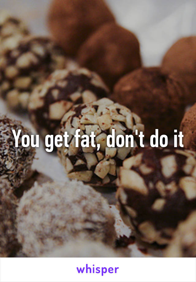 You get fat, don't do it