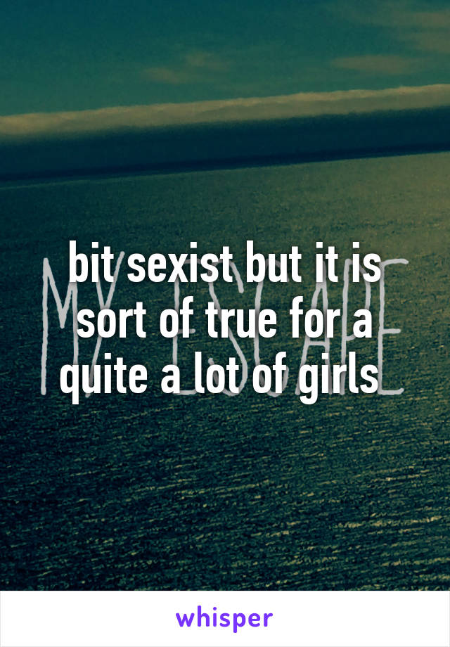 bit sexist but it is sort of true for a quite a lot of girls 