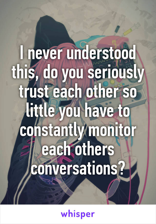 I never understood this, do you seriously trust each other so little you have to constantly monitor each others conversations?