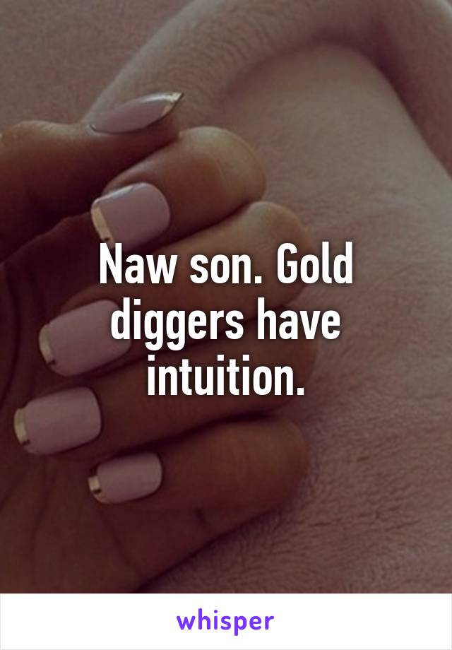 Naw son. Gold diggers have intuition.