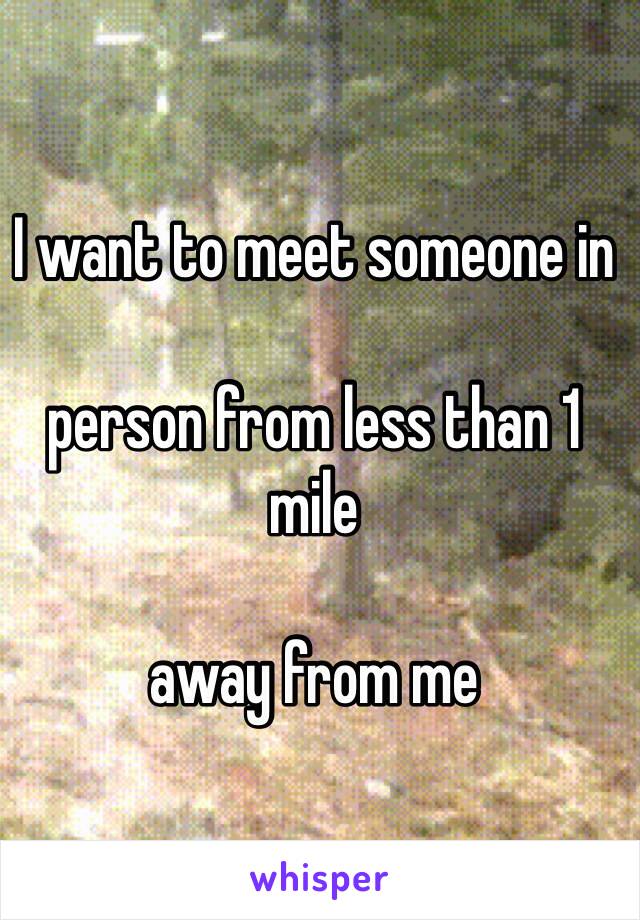 I want to meet someone in 

person from less than 1 mile  

away from me