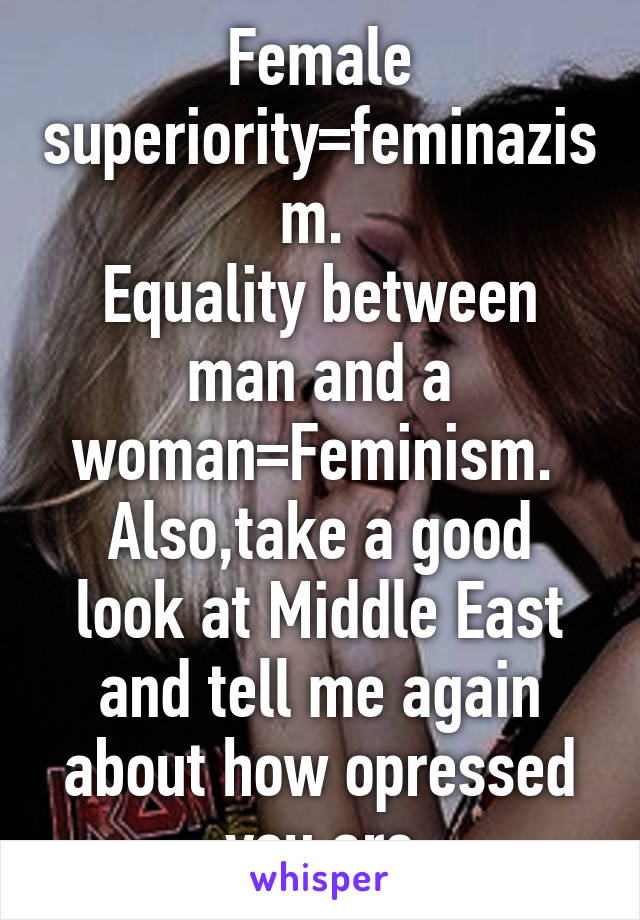 Female superiority=feminazism. 
Equality between man and a woman=Feminism. 
Also,take a good look at Middle East and tell me again about how opressed you are