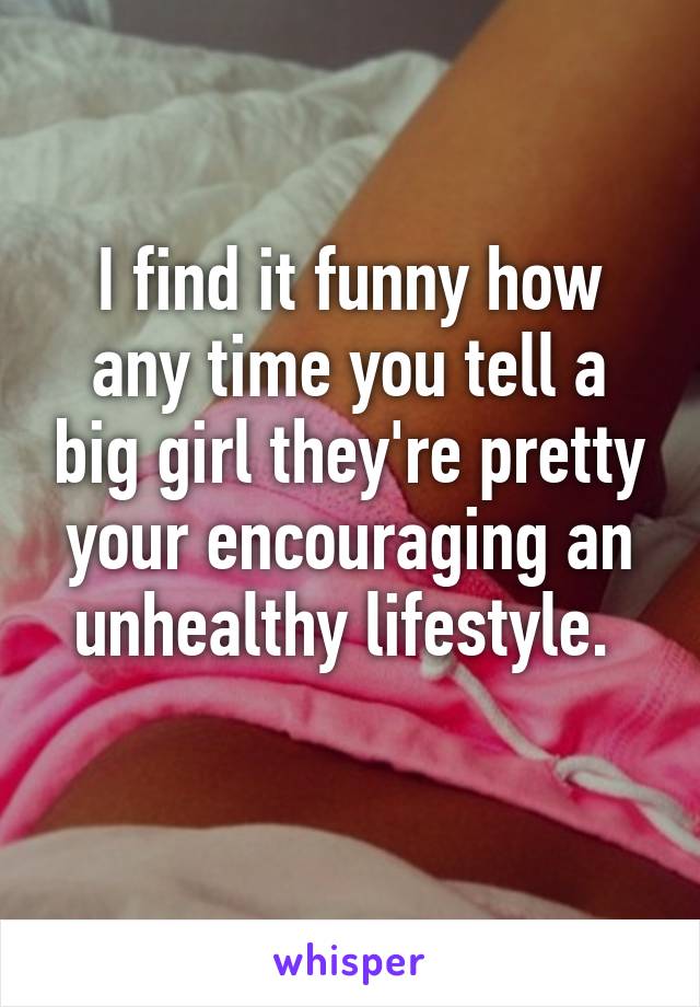 I find it funny how any time you tell a big girl they're pretty your encouraging an unhealthy lifestyle. 
